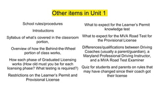 Other items in Unit 1
School rules/procedures
Introductions
Syllabus of what’s covered in the classroom
portion,
Overview of how the Behind-the-Wheel
portion of class works,
How each phase of Graduated Licensing
works (How old must you be for each
licensing phase? What testing is required?)
Restrictions on the Learner’s Permit and
Provisional License
What to expect for the Learner’s Permit
knowledge test
What to expect for the MVA Road Test for
the Provisional License
Differences/qualifications between Driving
Coaches (usually a parent/guardian), a
Maryland Professional Driving Instructor,
and a MVA Road Test Examiner
Quiz for students and parents on rules that
may have changed since their coach got
their license
 