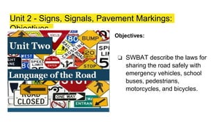 Unit 2 - Signs, Signals, Pavement Markings:
Objectives
Objectives:
❏ SWBAT describe the laws for
sharing the road safely with
emergency vehicles, school
buses, pedestrians,
motorcycles, and bicycles.
 