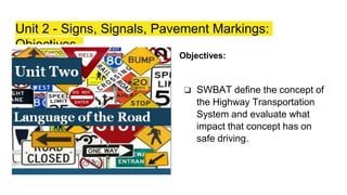 Unit 2 - Signs, Signals, Pavement Markings:
Objectives
Objectives:
❏ SWBAT define the concept of
the Highway Transportation
System and evaluate what
impact that concept has on
safe driving.
 