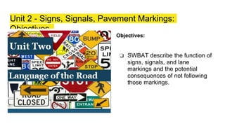 Unit 2 - Signs, Signals, Pavement Markings:
Objectives
Objectives:
❏ SWBAT describe the function of
signs, signals, and lane
markings and the potential
consequences of not following
those markings.
 