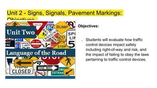 Unit 2 - Signs, Signals, Pavement Markings:
Objectives
Objectives:
❏ Students will evaluate how traffic
control devices impact safety
including right-of-way and risk, and
the impact of failing to obey the laws
pertaining to traffic control devices.
 