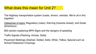 What does this mean for Unit 2?
The Highway transportation system (roads, drivers, vehicles. We’re all in this
together!
Categories of signs: Regulatory (rules), Warning (hazards ahead), and Guide
(Directions)
BIG section explaining MPH Signs and the dangers of speeding
Traffic Signals (Flashing, Arrows, Solid)
Pavement Markings (Dashed, Dotted, Solid, White, Yellow, Special such as
School Pedestrian Crossings.
 
