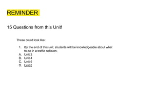 REMINDER
15 Questions from this Unit!
These could look like:
1. By the end of this unit, students will be knowledgeable about what
to do in a traffic collision.
A. Unit 2
B. Unit 4
C. Unit 6
D. Unit 8
 