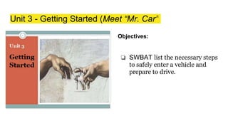 Unit 3 - Getting Started (Meet “Mr. Car”
Objectives:
❏ SWBAT list the necessary steps
to safely enter a vehicle and
prepare to drive.
 