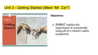 Unit 3 - Getting Started (Meet “Mr. Car”)
Objectives:
❏ SWBAT explain the
importance of consistently
using all of a vehicle’s safety
equipment.
 
