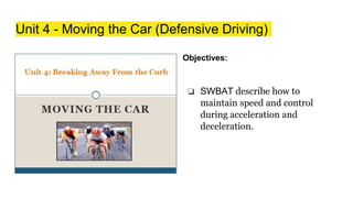 Unit 4 - Moving the Car (Defensive Driving)
Objectives:
❏ SWBAT describe how to
maintain speed and control
during acceleration and
deceleration.
 