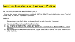 Non-Unit Questions in Curriculum Portion
Or, the question may sound like a COMAR question.
However, the answer to that question is most likely BOTH in COMAR and in the Preface of the Teacher’s
Guide to the MD Driver’s Education Curriculum.
Example:
Can a student miss the first day of class and continue with the rest of the course?
A. Yes provided they make-up all missed instruction.
B. No, Students must be present the first day of class.
C. No, Students must be present the first day of class and parents must be offered to attend a parent
orientation.
D. Yes, students and parents can miss the first day get notes/Make-Up work from other students from
other students.
 