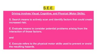 S.E.E.
Driving involves Visual, Cognitive, and Physical (Motor Skills).
S. Search means to actively scan and identify factors that could create
increased risk;
E. Evaluate means to consider potential problems arising from the
interaction of those factors;
and
E. Execute refers to the physical motor skills used to prevent or avoid
the resulting hazards.
 