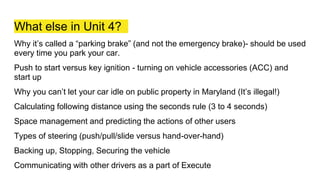 What else in Unit 4?
Why it’s called a “parking brake” (and not the emergency brake)- should be used
every time you park your car.
Push to start versus key ignition - turning on vehicle accessories (ACC) and
start up
Why you can’t let your car idle on public property in Maryland (It’s illegal!)
Calculating following distance using the seconds rule (3 to 4 seconds)
Space management and predicting the actions of other users
Types of steering (push/pull/slide versus hand-over-hand)
Backing up, Stopping, Securing the vehicle
Communicating with other drivers as a part of Execute
 