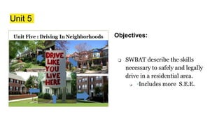 Unit 5
Objectives:
❏ SWBAT describe the skills
necessary to safely and legally
drive in a residential area.
❏ ◦Includes more S.E.E.
 