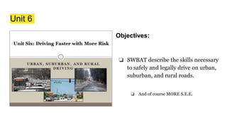Unit 6
Objectives:
❏ SWBAT describe the skills necessary
to safely and legally drive on urban,
suburban, and rural roads.
❏ And of course MORE S.E.E.
 