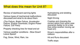 What does this mean for Unit 8?
Review of dashboard warning lights
Various types of mechanical malfunctions
discussed and what to do about them.
(Tire Failure, Brake Failure, Accelerator
Failure, Engine Overheats, Engine Power
Failure, Car Fires)
Properly checking tires for tread and air
Various weather conditions - Slow Down!
Leave Space!
Fog, Snow, Wind, Rain, Ice
Hydroplaning and skidding
discussed
Night Driving
Crashes and choosing the
correct option from worst case
scenarios (better to hit a tree
than strike another moving car
head on!)
Driver’s responsibilities after a
collision
Hit and Runs discussed
Traffic stops
 