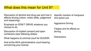 What does this mean for Unit 9?
Discussion of alcohol and drug use and how it
affects driving (vision, motor skills, judgement
and reasoning)
Emphasis on DON’T DRIVE whatever you
choose to do
Discussion of implied consent and open
containers (see following slides)
What happens at criminal court for DUI/DWI
And at the MVA administrative court hearing
concerning your license
Specific mention of marijuana
and opioid use
Aggressive Driving
Fatigue and its effects on
driving
Distractions
 