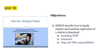 Unit 10
Objectives:
❏ SWBAT describe how to legally
register and maintain registration of
a vehicle in Maryland.
❏ ¡Including VEIP
❏ ¡Insurance
❏ ¡Tags and Title responsibilities
 