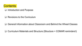 Contents
❏ Introduction and Purpose
❏ Revisions to the Curriculum
❏ General Information about Classroom and Behind the Wheel Classes
❏ Curriculum Materials and Structure (Structure = COMAR reminders!)
 
