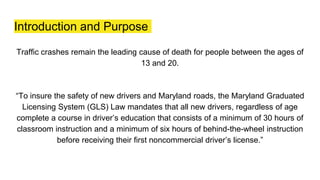 Introduction and Purpose
Traffic crashes remain the leading cause of death for people between the ages of
13 and 20.
“To insure the safety of new drivers and Maryland roads, the Maryland Graduated
Licensing System (GLS) Law mandates that all new drivers, regardless of age
complete a course in driver’s education that consists of a minimum of 30 hours of
classroom instruction and a minimum of six hours of behind-the-wheel instruction
before receiving their first noncommercial driver’s license.”
 