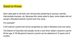 Good to Know
Each state gets to set their own driving laws pertaining to courses, permits,
intermediate licenses, etc. Because this varies state to state, some states will not
accept a Maryland learner’s permit and vice versa.
For example?
A DC learner’s permit will not be recognized as valid in Maryland and vice versa.
The District of Columbia will actually not let a new driver obtain a learner’s permit
till the age of 16! Maryland’s learner’s permit can be obtained at 15 years and 9
months.
 