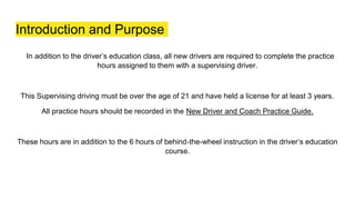 Introduction and Purpose
In addition to the driver’s education class, all new drivers are required to complete the practice
hours assigned to them with a supervising driver.
This Supervising driving must be over the age of 21 and have held a license for at least 3 years.
All practice hours should be recorded in the New Driver and Coach Practice Guide.
These hours are in addition to the 6 hours of behind-the-wheel instruction in the driver’s education
course.
 