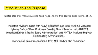Introduction and Purpose
States also that many revisions have happened to this course since its inception.
The latest revisions came with heavy discussion and input from the Maryland
Highway Safety Office, R. Adams Crowley Shock Trauma Unit, ADTSEA
(American Driver & Traffic Safety Administration) and NHTSA (National Highway
Traffic Safety Administration).
Members of senior management from MDOT/MVA also contributed.
 