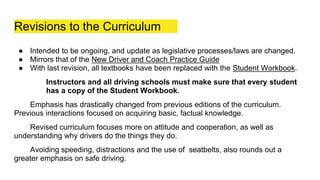 Revisions to the Curriculum
● Intended to be ongoing, and update as legislative processes/laws are changed.
● Mirrors that of the New Driver and Coach Practice Guide
● With last revision, all textbooks have been replaced with the Student Workbook.
Instructors and all driving schools must make sure that every student
has a copy of the Student Workbook.
Emphasis has drastically changed from previous editions of the curriculum.
Previous interactions focused on acquiring basic, factual knowledge.
Revised curriculum focuses more on attitude and cooperation, as well as
understanding why drivers do the things they do.
Avoiding speeding, distractions and the use of seatbelts, also rounds out a
greater emphasis on safe driving.
 