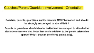 Coaches/Parent/Guaridan Involvement - Orientation
Coaches, parents, guardians, and/or mentors MUST be invited and should
be strongly encouraged to attend Unit 1.
Parents or guardians should also be invited and encouraged to attend other
classroom sessions and in-car lessons in addition to the parent orientation
(part of Unit 1, but can be offered online also).
 