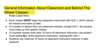 General Information About Classroom and Behind The
Wheel Classes
Rules Listed Here:
● Each student MUST begin the classroom instruction with Unit 1, which cannot
be missed and made up later.
● If a student is absent from any classroom session, except Unit 1, the student
must make up that specific section
● If a student misses more than 12 hours of classroom instruction, the student
must retake ALL of the classroom instruction, starting with Unit 1.
● Students can make-up 12 hours of classroom instruction however in later
sessions.
 