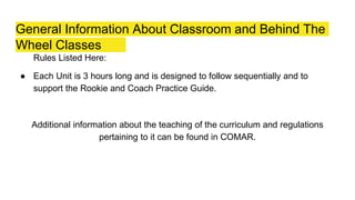 General Information About Classroom and Behind The
Wheel Classes
Rules Listed Here:
● Each Unit is 3 hours long and is designed to follow sequentially and to
support the Rookie and Coach Practice Guide.
Additional information about the teaching of the curriculum and regulations
pertaining to it can be found in COMAR.
 