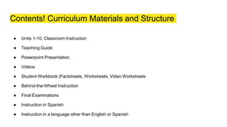 Contents! Curriculum Materials and Structure
● Units 1-10, Classroom Instruction
● Teaching Guide
● Powerpoint Presentation
● Videos
● Student Workbook (Factsheets, Worksheets, Video Worksheets
● Behind-the-Wheel Instruction
● Final Examinations
● Instruction in Spanish
● Instruction in a language other than English or Spanish
 