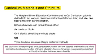 Curriculum Materials and Structure
The Maryland Driver Education Curriculum and In-Car Curriculum guide is
divided into ten units of classroom instruction (30 hours total) and, six- one
hour units of in-car instruction.
Schools however, can format this as either:
six one-hour blocks
Or 4 blocks, consisting o minute blocks
OR
Three two-hour sessions (Greg’s preferred method)
The course was initially designed for students to start practice time with coaches and initial in-cars before
completing the classroom portion of driver’s education, however, for various reasons relating to school
and family schedules, that is not always feasible.
 