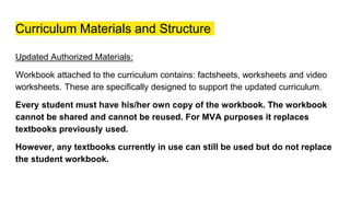Curriculum Materials and Structure
Updated Authorized Materials:
Workbook attached to the curriculum contains: factsheets, worksheets and video
worksheets. These are specifically designed to support the updated curriculum.
Every student must have his/her own copy of the workbook. The workbook
cannot be shared and cannot be reused. For MVA purposes it replaces
textbooks previously used.
However, any textbooks currently in use can still be used but do not replace
the student workbook.
 