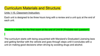 Curriculum Materials and Structure
Units 1-10, Classroom Instruction:
Each unit is designed to be three hours long with a review and a unit quiz at the end of
each unit.
There is a review for the final exam at the end of Unit 9! (Probable test question!)
The curriculum starts with being acquainted with Maryland’s Graduated Licensing laws
and getting familiar with the vehicle and goes through steps until it concludes with a
unit on making good decisions when driving by avoiding drugs and alcohol.
 