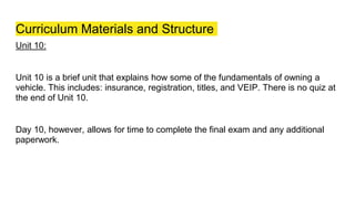 Curriculum Materials and Structure
Unit 10:
Unit 10 is a brief unit that explains how some of the fundamentals of owning a
vehicle. This includes: insurance, registration, titles, and VEIP. There is no quiz at
the end of Unit 10.
Day 10, however, allows for time to complete the final exam and any additional
paperwork.
 