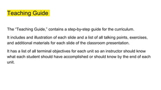 Teaching Guide
The “Teaching Guide,” contains a step-by-step guide for the curriculum.
It includes and illustration of each slide and a list of all talking points, exercises,
and additional materials for each slide of the classroom presentation.
It has a list of all terminal objectives for each unit so an instructor should know
what each student should have accomplished or should know by the end of each
unit.
 