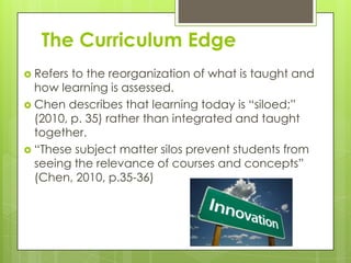 The Curriculum Edge
 Refers to the reorganization of what is taught and
  how learning is assessed.
 Chen describes that learning today is “siloed;”
  (2010, p. 35) rather than integrated and taught
  together.
 “These subject matter silos prevent students from
  seeing the relevance of courses and concepts”
  (Chen, 2010, p.35-36)
 