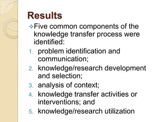 Results
Five   common components of the
  knowledge transfer process were
  identified:
1. problem identification and
    communication;
2. knowledge/research development
    and selection;
3. analysis of context;
4. knowledge transfer activities or
    interventions; and
5. knowledge/research utilization
 
