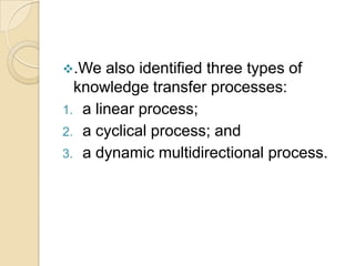 .We   also identified three types of
  knowledge transfer processes:
1. a linear process;
2. a cyclical process; and
3. a dynamic multidirectional process.
 