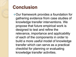 Conclusion
 Our framework provides a foundation for
 gathering evidence from case studies of
 knowledge transfer interventions. We
 propose that future empirical work is
 designed to test and refine the
 relevance, importance and applicability
 of each of the components in order to
 build a more useful model of knowledge
 transfer which can serve as a practical
 checklist for planning or evaluating
 knowledge transfer activities.
 