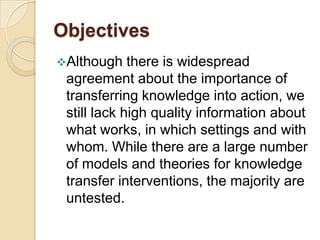 Objectives
Although    there is widespread
 agreement about the importance of
 transferring knowledge into action, we
 still lack high quality information about
 what works, in which settings and with
 whom. While there are a large number
 of models and theories for knowledge
 transfer interventions, the majority are
 untested.
 