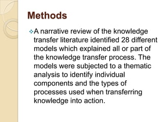 Methods
A narrative  review of the knowledge
 transfer literature identified 28 different
 models which explained all or part of
 the knowledge transfer process. The
 models were subjected to a thematic
 analysis to identify individual
 components and the types of
 processes used when transferring
 knowledge into action.
 