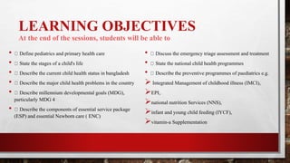 LEARNING OBJECTIVES
At the end of the sessions, students will be able to
• Define pediatrics and primary health care
• State the stages of a child's life
• Describe the current child health status in bangladesh
• Describe the major child health problems in the country
• Describe millennium developmental goals (MDG),
particularly MDG 4
• Describe the components of essential service package
(ESP) and essential Newborn care ( ENC)
• Discuss the emergency triage assessment and treatment
• State the national child health programmes
• Describe the preventive programmes of paediatrics e.g.
 Integrated Management of childhood illness (IMCI),
EPI,
national nutrition Services (NNS),
infant and young child feeding (IYCF),
vitamin-a Supplementation
 