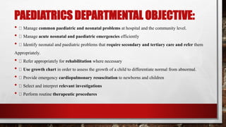 PAEDIATRICS DEPARTMENTAL OBJECTIVE:
• Manage common paediatric and neonatal problems at hospital and the community level.
• Manage acute neonatal and paediatric emergencies efficiently
• Identify neonatal and paediatric problems that require secondary and tertiary care and refer them
Appropriately.
• Refer appropriately for rehabilitation where necessary
• Use growth chart in order to assess the growth of a child to differentiate normal from abnormal.
• Provide emergency cardiopulmonary resuscitation to newborns and children
• Select and interpret relevant investigations
• Perform routine therapeutic procedures
 