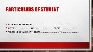 PARTICULARS OF STUDENT
• NAME OF THE STUDENT :……………………………………………………………..
• BATCH:……………… ROLL:……………. GROUP:…………………….
• PERIOD OF ATTACHMENT: FROM…………………………TO …………………….
 