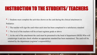 INSTRUCTION TO THE STUDENTS/ TEACHERS
• Students must complete the activities shown on the card during the clinical attachment in
Pediatrics
• The teacher will sign the card when each item has been completed to a satisfactory standard
• The level of the teachers will be at least registrar grade or above
• At the end of the attachment the card must be presented to the head of department (HOD) Who will
countersign it and also check whether an appropriate standard has been maintained. The card will be
retained by the department (registrar’s responsibility)
 