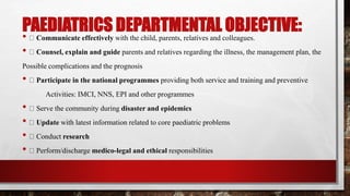 PAEDIATRICS DEPARTMENTAL OBJECTIVE:
• Communicate effectively with the child, parents, relatives and colleagues.
• Counsel, explain and guide parents and relatives regarding the illness, the management plan, the
Possible complications and the prognosis
• Participate in the national programmes providing both service and training and preventive
Activities: IMCI, NNS, EPI and other programmes
• Serve the community during disaster and epidemics
• Update with latest information related to core paediatric problems
• Conduct research
• Perform/discharge medico-legal and ethical responsibilities
 