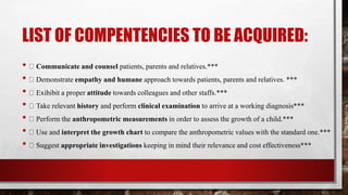 LIST OF COMPENTENCIES TO BE ACQUIRED:
• Communicate and counsel patients, parents and relatives.***
• Demonstrate empathy and humane approach towards patients, parents and relatives. ***
• Exihibit a proper attitude towards colleagues and other staffs.***
• Take relevant history and perform clinical examination to arrive at a working diagnosis***
• Perform the anthropometric measurements in order to assess the growth of a child.***
• Use and interpret the growth chart to compare the anthropometric values with the standard one.***
• Suggest appropriate investigations keeping in mind their relevance and cost effectiveness***
 