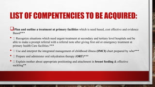 LIST OF COMPENTENCIES TO BE ACQUIRED:
Plan and outline a treatment at primary facilities which is need based, cost effective and evidence
Based***
• Recognize situations which need urgent treatment at secondary and tertiary level hospitals and be
able to make a prompt referral with a referral note after giving first aid or emergency treatment at
primary health Care facilities.***
• Use and interpret the integrated management of childhood illness (IMCI) chart prepared by who***
• Prepare and administer oral rehydration therapy (ORT)***
• Explain mother about appropriate positioning and attachment in breast feeding & effective
suckling**
 