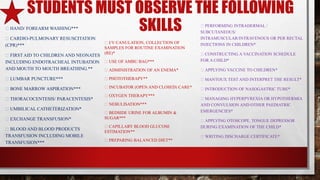 STUDENTS MUST OBSERVE THE FOLLOWING
SKILLSHAND/ FOREARM WASHING***
CARDIO-PULMONARY RESUSCITATION
(CPR)***
FIRST AID TO CHILDREN AND NEONATES
INCLUDING ENDOTRACHEAL INTUBATION
AND MOUTH TO MOUTH BREATHING.**
LUMBAR PUNCTURE***
BONE MARROW ASPIRATION***
THORACOCENTESIS/ PARACENTESIS*
UMBILICAL CATHETERIZATION*
EXCHANGE TRANSFUSION*
BLOOD AND BLOOD PRODUCTS
TRANSFUSION INCLUDING MOBILE
TRANSFUSION***
I/V CANULATION, COLLECTION OF
SAMPLES FOR ROUTINE EXAMINATION
(RE)*
USE OF AMBU BAG***
ADMINISTRATION OF AN ENEMA*
PHOTOTHERAPY**
INCUBATOR (OPEN AND CLOSED) CARE*
OXYGEN THERAPY***
NEBULISATION***
BEDSIDE URINE FOR ALBUMIN &
SUGAR***
CAPILLARY BLOOD GLUCOSE
ESTIMATION**
PREPARING BALANCED DIET**
PERFORMING INTRADERMAL /
SUBCUTANEOUS/
INTRAMUSCULAR/INTRAVENOUS OR PER RECTAL
INJECTIONS IN CHILDREN*
CONSTRUCTING A VACCINATION SCHEDULE
FOR A CHILD*
APPLYING VACCINE TO CHILDREN*
MANTOUX TEST AND INTERPRET THE RESULT*
INTRODUCTION OF NASOGASTRIC TUBE*
MANAGING HYPERPYREXIA OR HYPOTHERMIA
AND CONVULSION AND OTHER PAEDIATRIC
EMERGENCIES*
APPLYING OTOSCOPE, TONGUE DEPRESSOR
DURING EXAMINATION OF THE CHILD*
WRITING DISCHARGE CERTIFICATE*
 