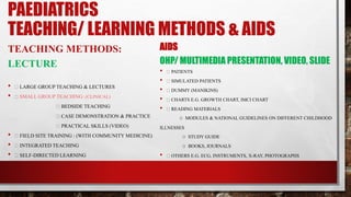 PAEDIATRICS
TEACHING/ LEARNING METHODS & AIDS
TEACHING METHODS:
LECTURE
• LARGE GROUP TEACHING & LECTURES
• SMALL GROUP TEACHING: (CLINICAL)
BEDSIDE TEACHING
CASE DEMONSTRATION & PRACTICE
PRACTICAL SKILLS (VIDEO)
• FIELD SITE TRAINING : (WITH COMMUNITY MEDICINE)
• INTEGRATED TEACHING
• SELF-DIRECTED LEARNING
AIDS
OHP/ MULTIMEDIA PRESENTATION, VIDEO, SLIDE
• PATIENTS
• SIMULATED PATIENTS
• DUMMY (MANIKINS)
• CHARTS E.G. GROWTH CHART, IMCI CHART
• READING MATERIALS
O MODULES & NATIONAL GUIDELINES ON DIFFERENT CHILDHOOD
ILLNESSES
O STUDY GUIDE
O BOOKS, JOURNALS
• OTHERS E.G. ECG, INSTRUMENTS, X-RAY, PHOTOGRAPHS
 
