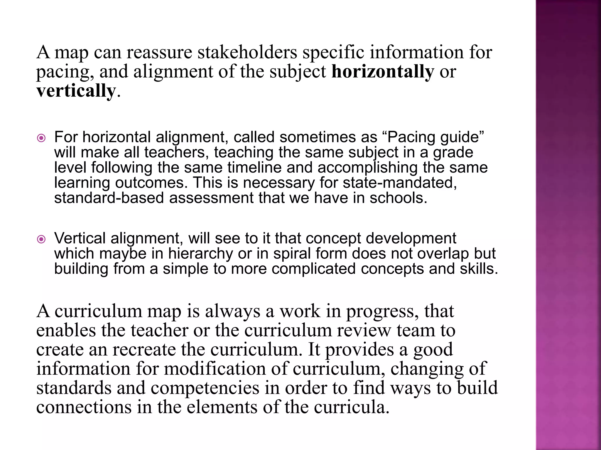A map can reassure stakeholders specific information for
pacing, and alignment of the subject horizontally or
vertically.
 For horizontal alignment, called sometimes as “Pacing guide”
will make all teachers, teaching the same subject in a grade
level following the same timeline and accomplishing the same
learning outcomes. This is necessary for state-mandated,
standard-based assessment that we have in schools.
 Vertical alignment, will see to it that concept development
which maybe in hierarchy or in spiral form does not overlap but
building from a simple to more complicated concepts and skills.
A curriculum map is always a work in progress, that
enables the teacher or the curriculum review team to
create an recreate the curriculum. It provides a good
information for modification of curriculum, changing of
standards and competencies in order to find ways to build
connections in the elements of the curricula.
 