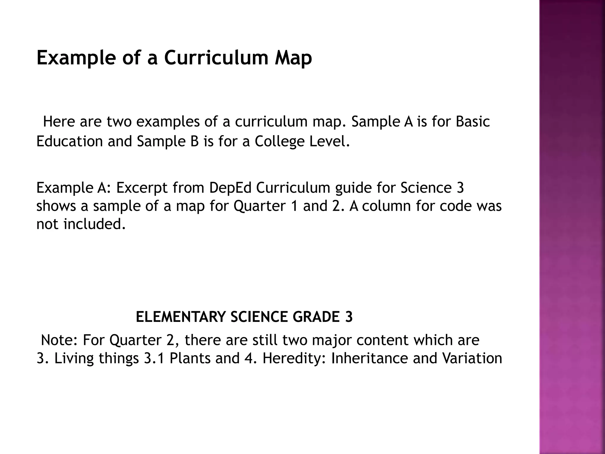 Example of a Curriculum Map
Here are two examples of a curriculum map. Sample A is for Basic
Education and Sample B is for a College Level.
Example A: Excerpt from DepEd Curriculum guide for Science 3
shows a sample of a map for Quarter 1 and 2. A column for code was
not included.
ELEMENTARY SCIENCE GRADE 3
Note: For Quarter 2, there are still two major content which are
3. Living things 3.1 Plants and 4. Heredity: Inheritance and Variation
 